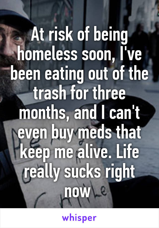 At risk of being homeless soon, I've been eating out of the trash for three months, and I can't even buy meds that keep me alive. Life really sucks right now 