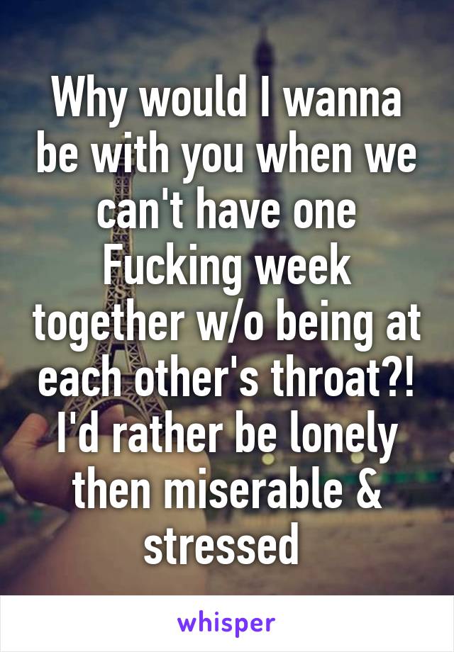 Why would I wanna be with you when we can't have one Fucking week together w/o being at each other's throat?! I'd rather be lonely then miserable & stressed 