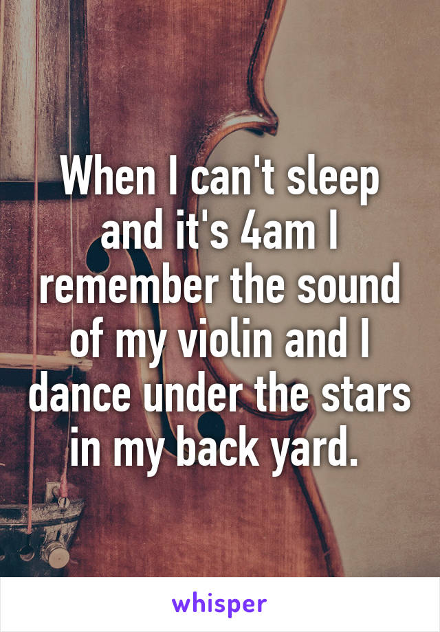 When I can't sleep and it's 4am I remember the sound of my violin and I dance under the stars in my back yard. 