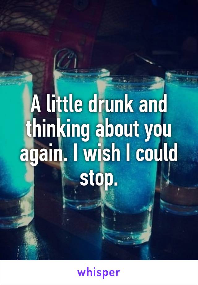 A little drunk and thinking about you again. I wish I could stop.