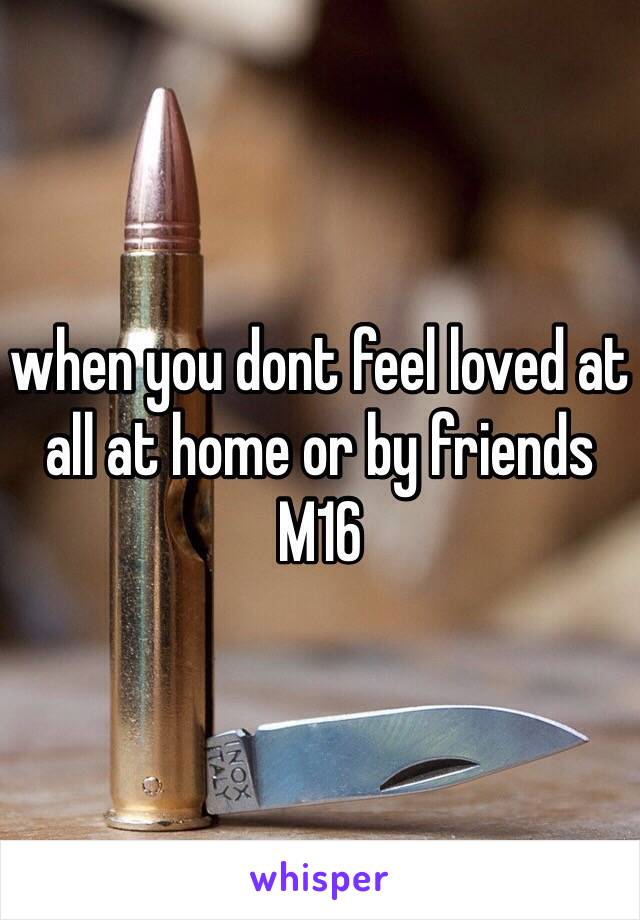 when you dont feel loved at all at home or by friends
M16 