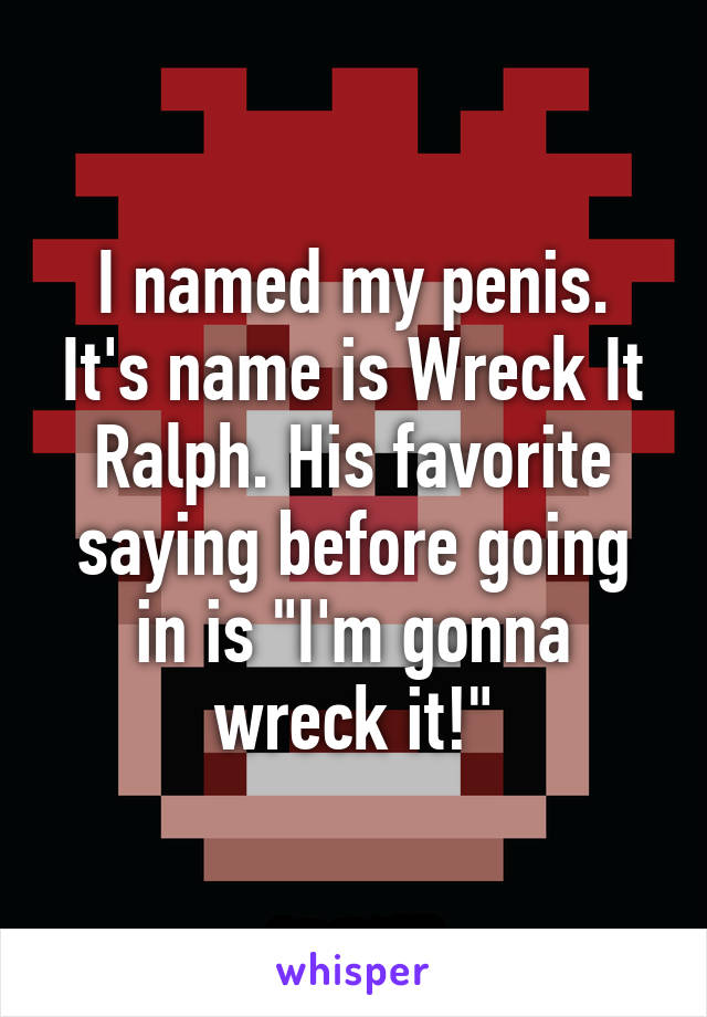 I named my penis. It's name is Wreck It Ralph. His favorite saying before going in is "I'm gonna wreck it!"