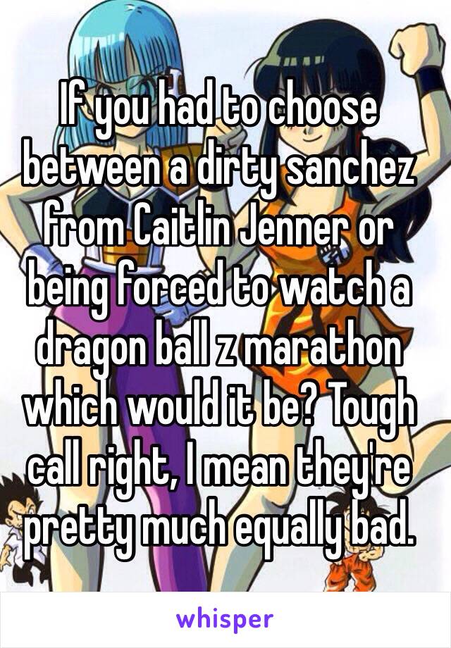 If you had to choose between a dirty sanchez from Caitlin Jenner or being forced to watch a dragon ball z marathon which would it be? Tough call right, I mean they're pretty much equally bad.