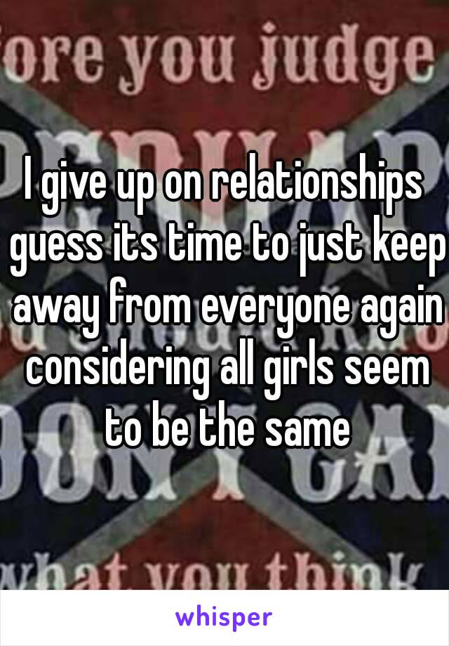 I give up on relationships guess its time to just keep away from everyone again considering all girls seem to be the same