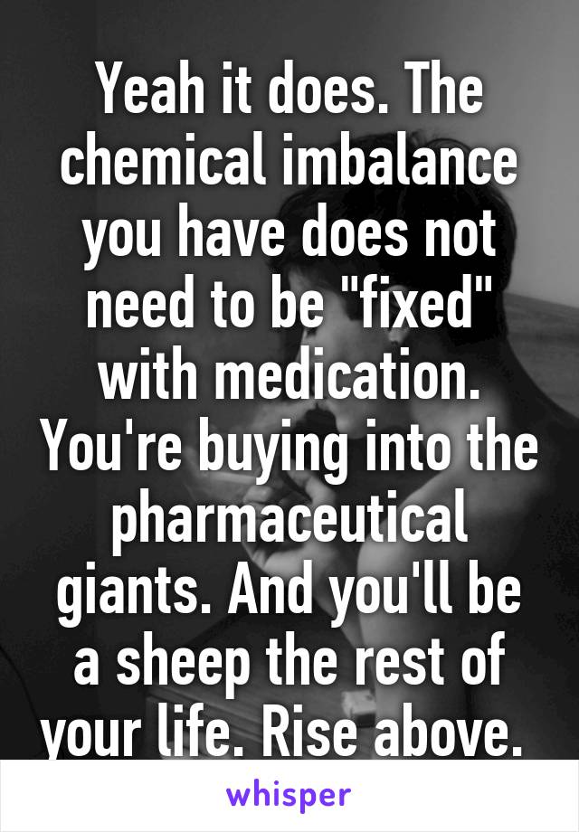 Yeah it does. The chemical imbalance you have does not need to be "fixed" with medication. You're buying into the pharmaceutical giants. And you'll be a sheep the rest of your life. Rise above. 