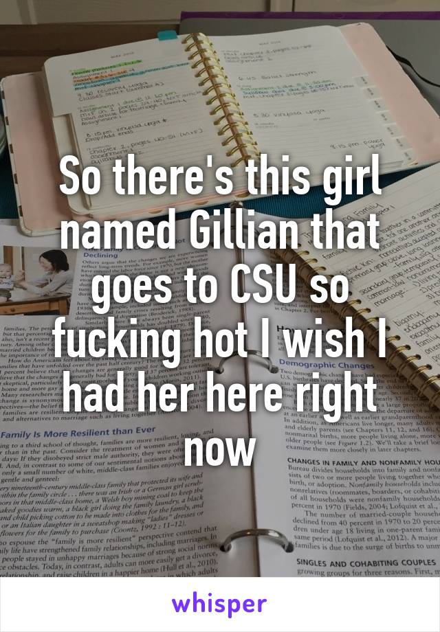 So there's this girl named Gillian that goes to CSU so fucking hot I wish I had her here right now