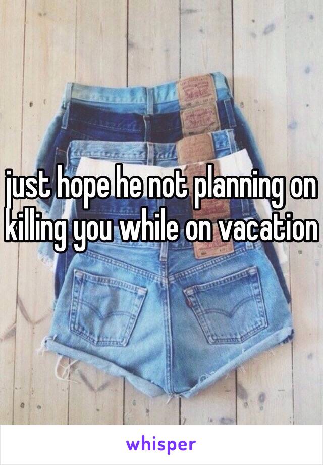 just hope he not planning on killing you while on vacation 