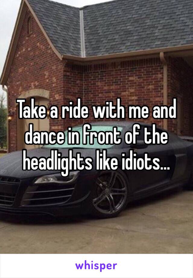 Take a ride with me and dance in front of the headlights like idiots... 