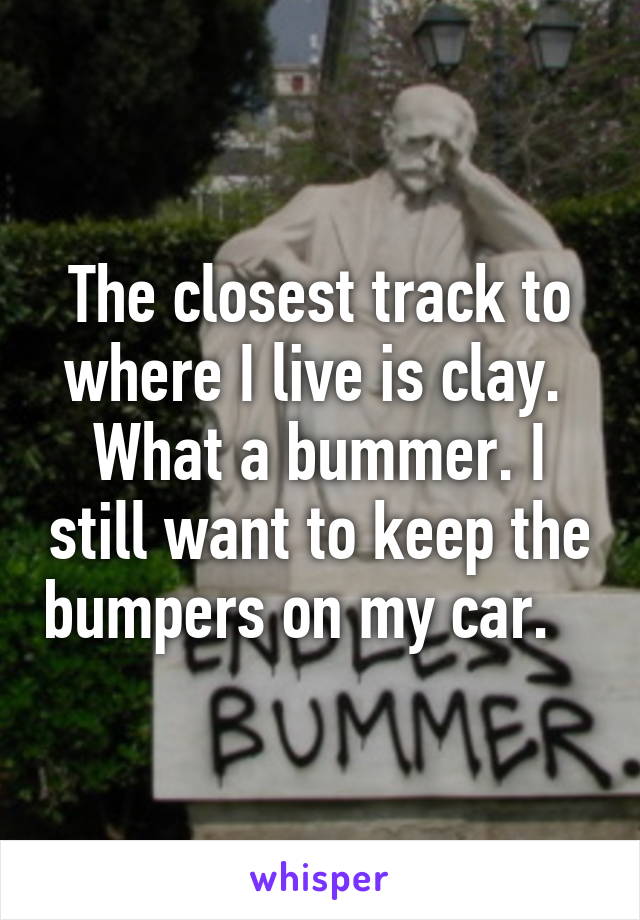 The closest track to where I live is clay.  What a bummer. I still want to keep the bumpers on my car.   