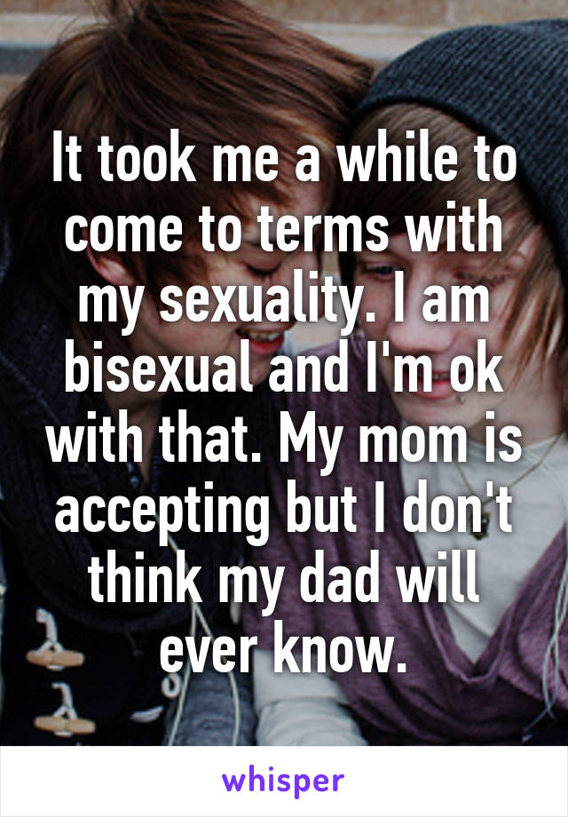 It took me a while to come to terms with my sexuality. I am bisexual and I'm ok with that. My mom is accepting but I don't think my dad will ever know.