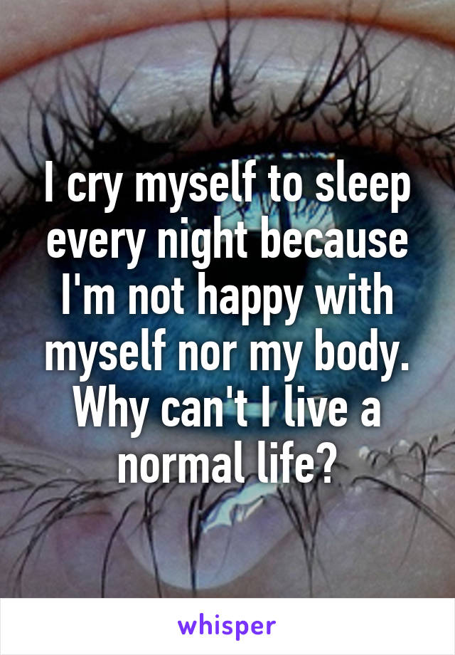 I cry myself to sleep every night because I'm not happy with myself nor my body. Why can't I live a normal life?