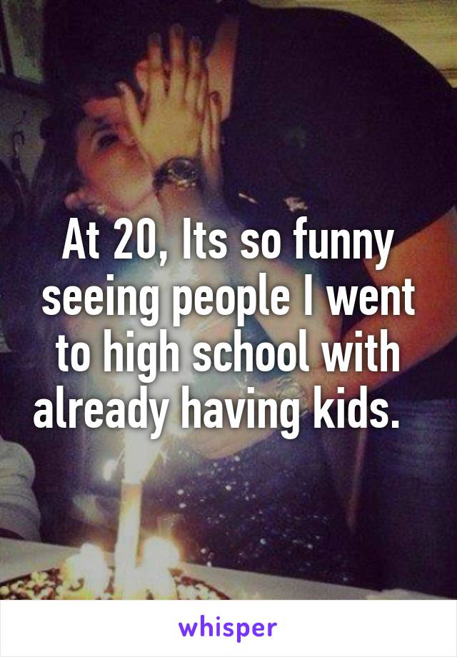 At 20, Its so funny seeing people I went to high school with already having kids.  