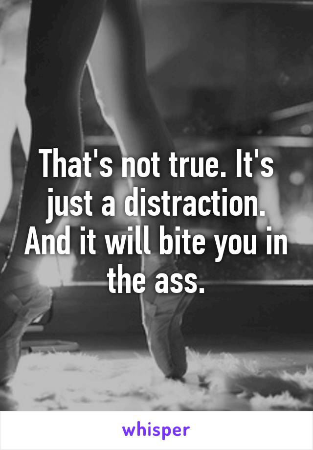 That's not true. It's just a distraction. And it will bite you in the ass.