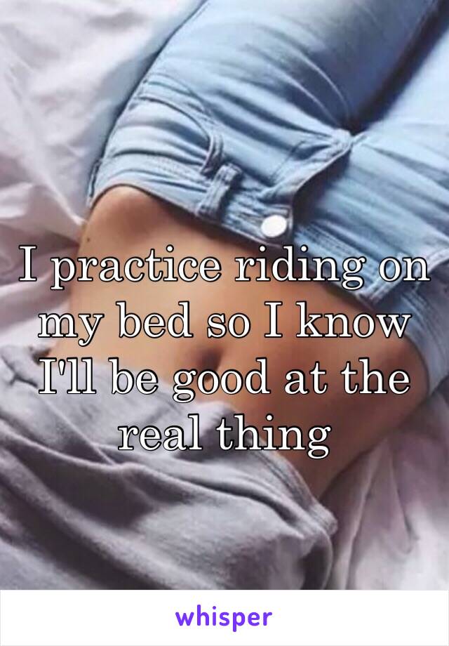 I practice riding on my bed so I know I'll be good at the real thing