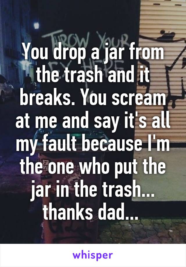 You drop a jar from the trash and it breaks. You scream at me and say it's all my fault because I'm the one who put the jar in the trash... thanks dad... 