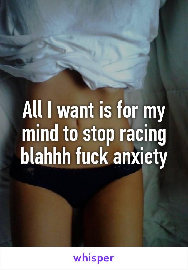 All I want is for my mind to stop racing blahhh fuck anxiety