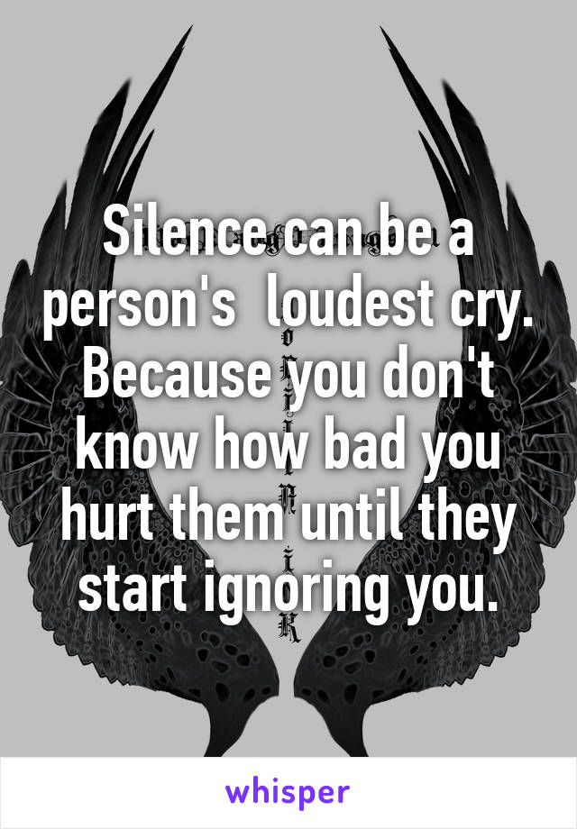 Silence can be a person's  loudest cry. Because you don't know how bad you hurt them until they start ignoring you.