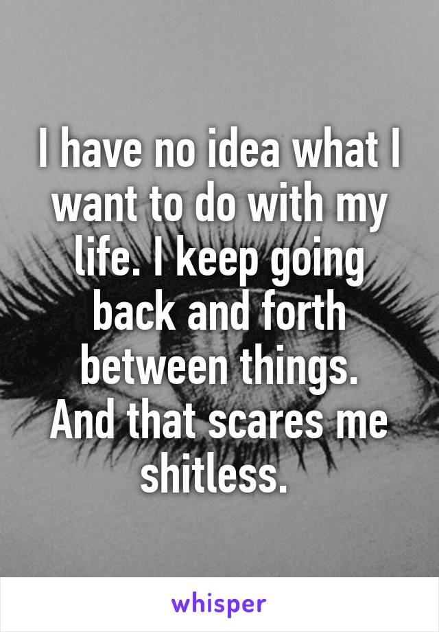 I have no idea what I want to do with my life. I keep going back and forth between things.
And that scares me shitless. 