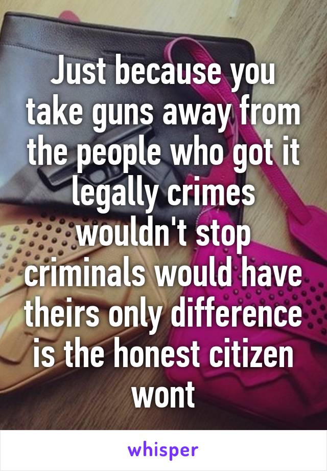 Just because you take guns away from the people who got it legally crimes wouldn't stop criminals would have theirs only difference is the honest citizen wont