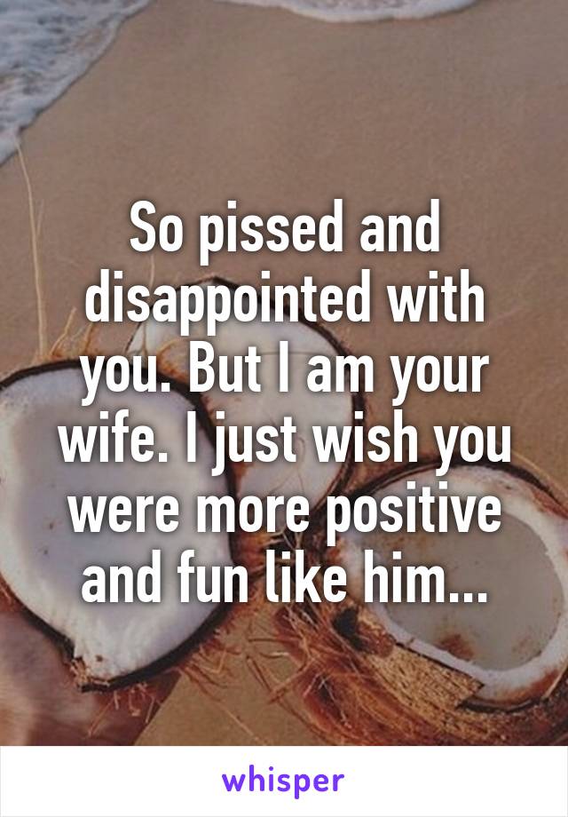 So pissed and disappointed with you. But I am your wife. I just wish you were more positive and fun like him...