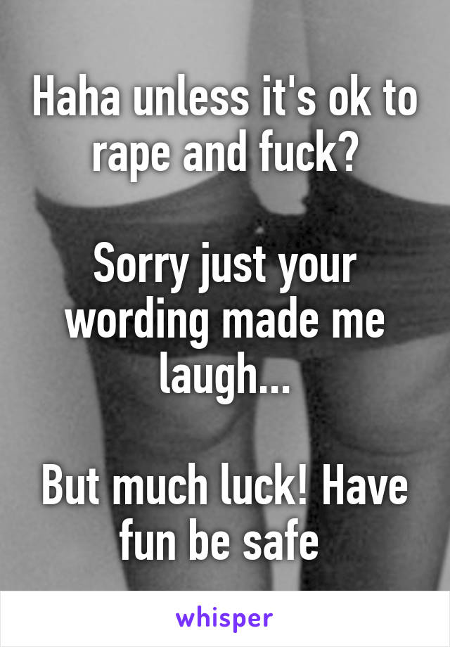 Haha unless it's ok to rape and fuck?

Sorry just your wording made me laugh...

But much luck! Have fun be safe 