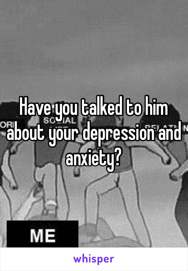 Have you talked to him about your depression and anxiety?