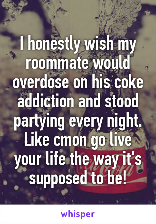 I honestly wish my roommate would overdose on his coke addiction and stood partying every night. Like cmon go live your life the way it's supposed to be!