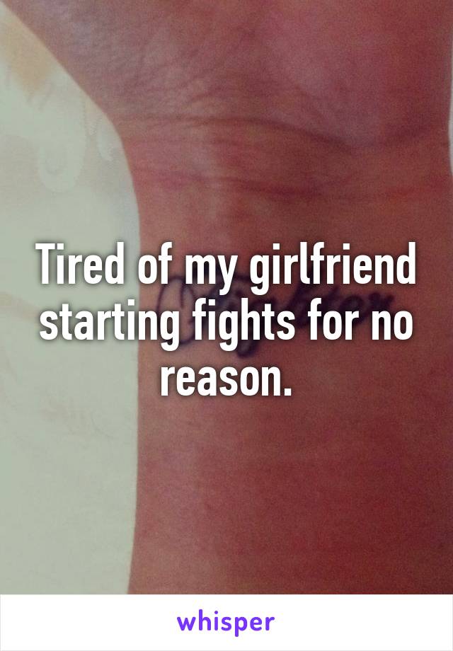 Tired of my girlfriend starting fights for no reason.