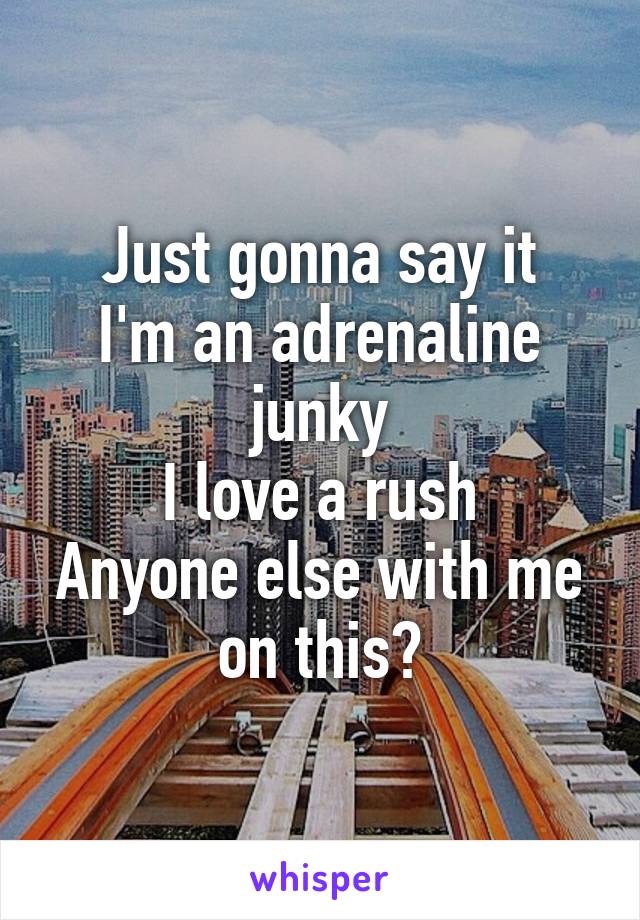 Just gonna say it
I'm an adrenaline junky
I love a rush
Anyone else with me on this?