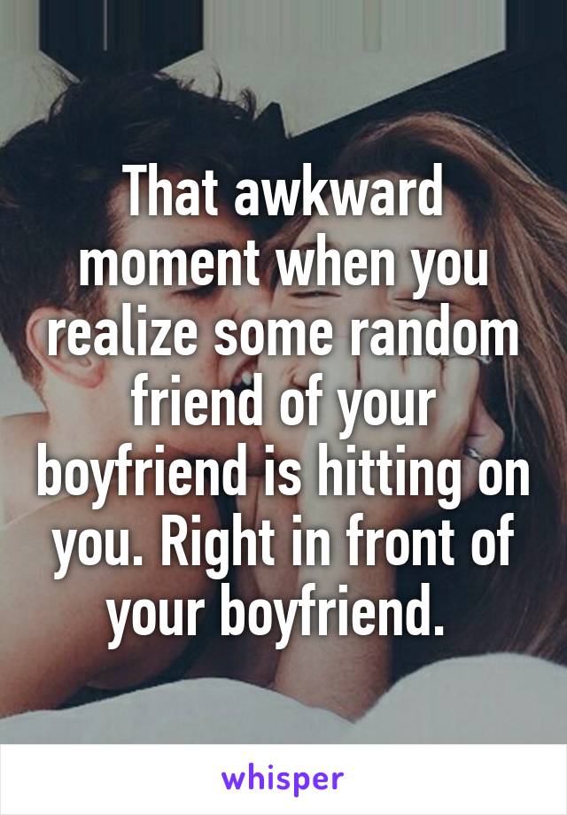 That awkward moment when you realize some random friend of your boyfriend is hitting on you. Right in front of your boyfriend. 