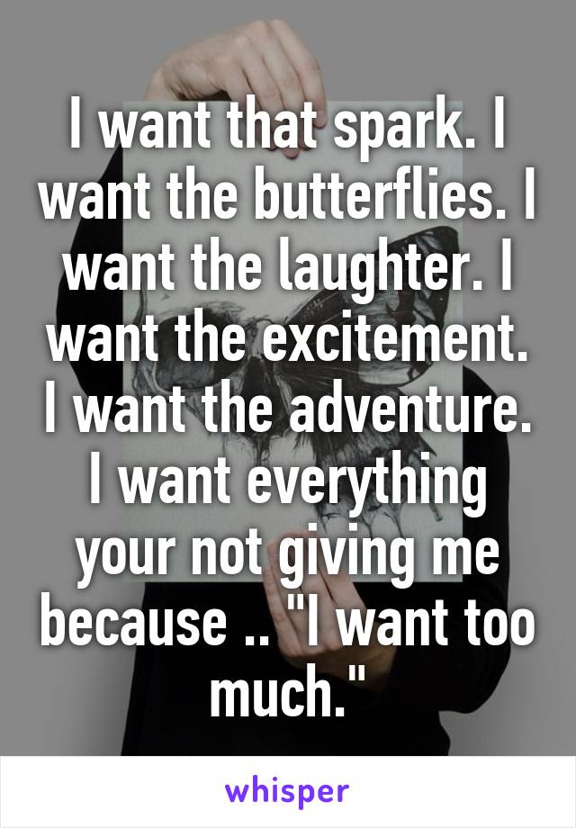 I want that spark. I want the butterflies. I want the laughter. I want the excitement. I want the adventure. I want everything your not giving me because .. "I want too much."