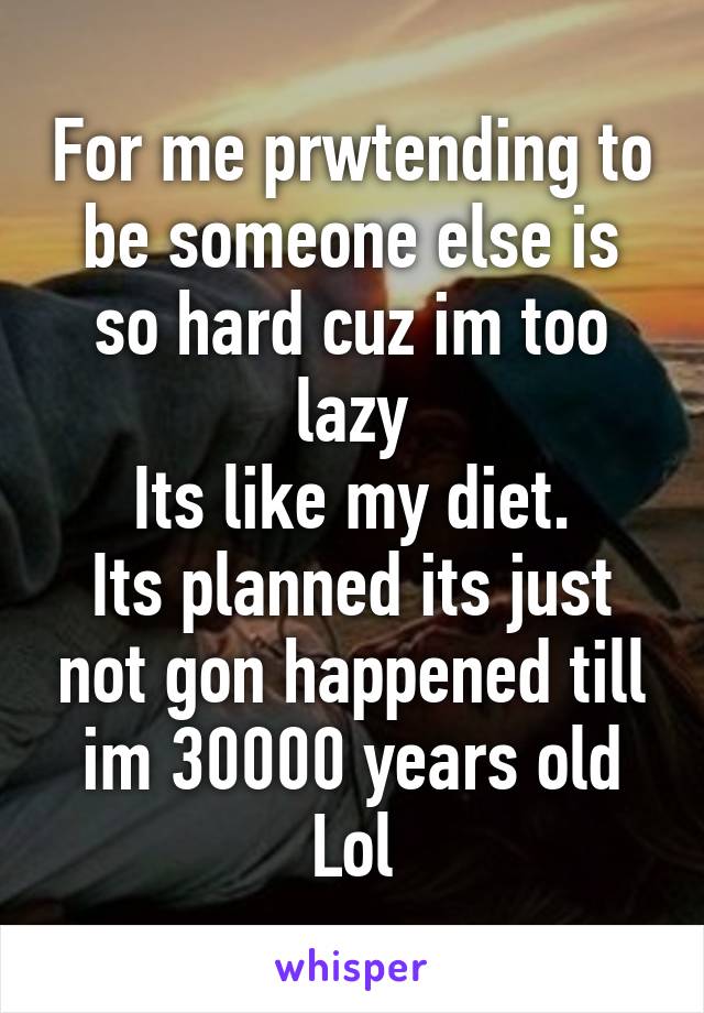 For me prwtending to be someone else is so hard cuz im too lazy
Its like my diet.
Its planned its just not gon happened till im 30000 years old
Lol