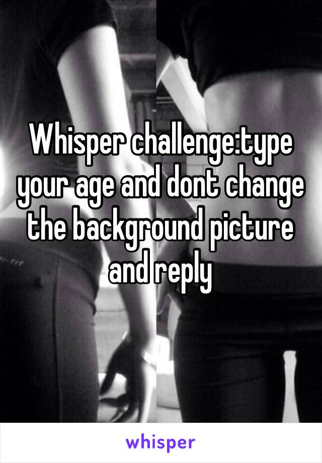 Whisper challenge:type your age and dont change the background picture and reply
