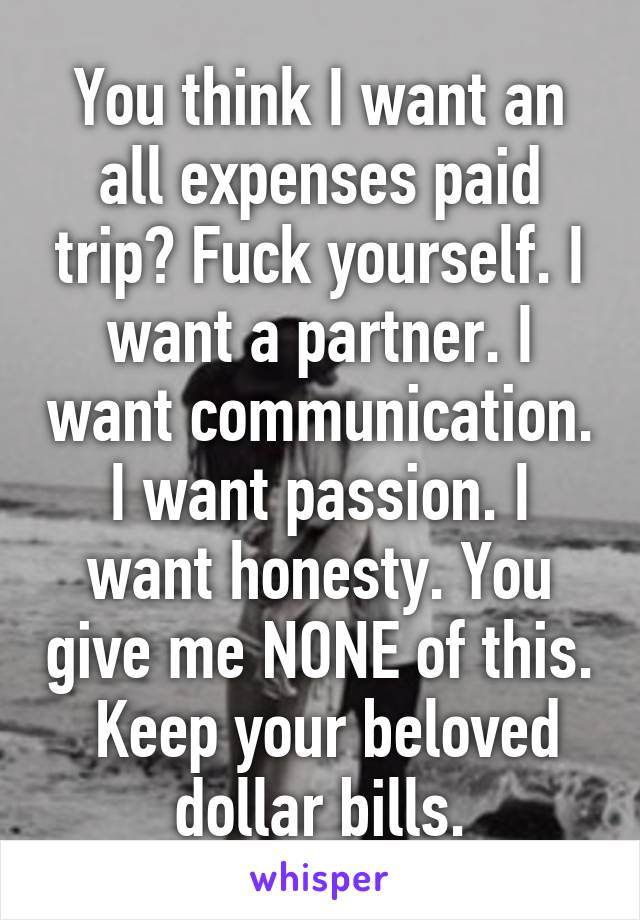 You think I want an all expenses paid trip? Fuck yourself. I want a partner. I want communication. I want passion. I want honesty. You give me NONE of this.  Keep your beloved dollar bills.