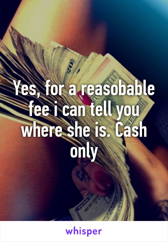 Yes, for a reasobable fee i can tell you where she is. Cash only