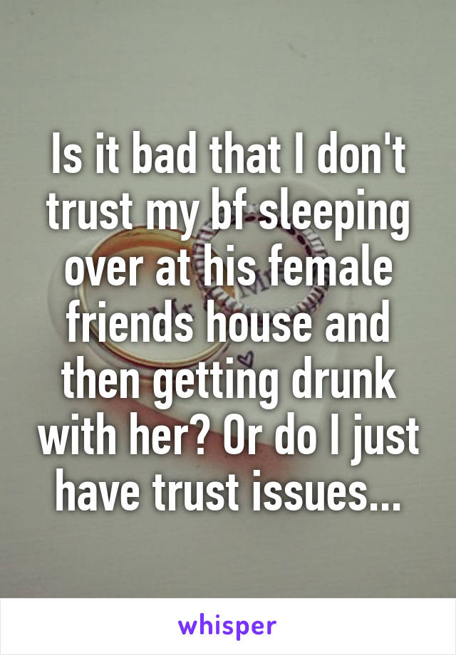 Is it bad that I don't trust my bf sleeping over at his female friends house and then getting drunk with her? Or do I just have trust issues...