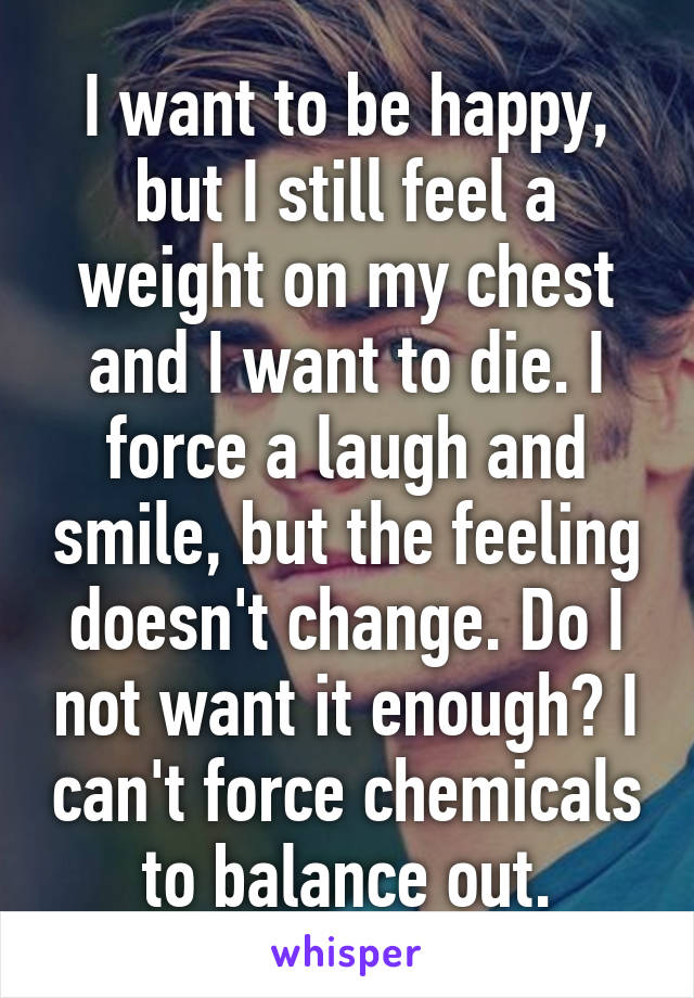 I want to be happy, but I still feel a weight on my chest and I want to die. I force a laugh and smile, but the feeling doesn't change. Do I not want it enough? I can't force chemicals to balance out.