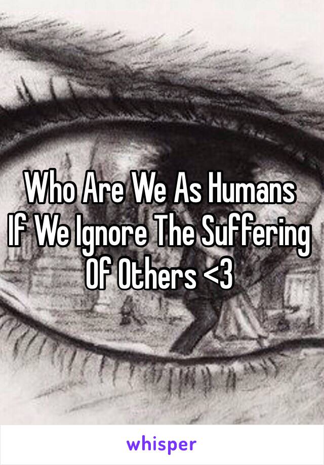 Who Are We As Humans 
If We Ignore The Suffering 
Of Others <3