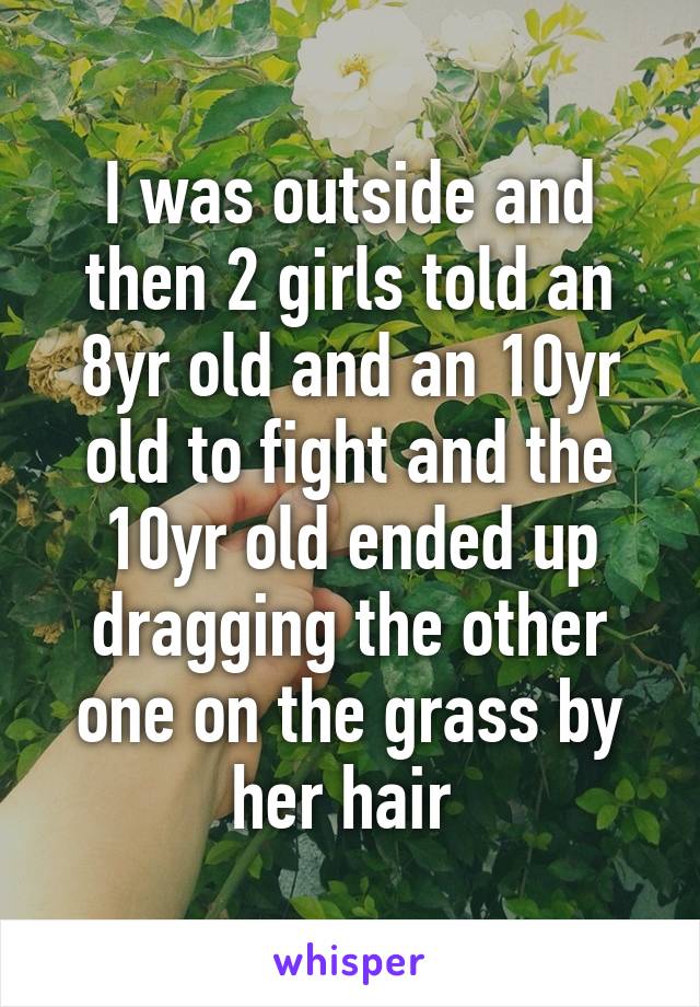 I was outside and then 2 girls told an 8yr old and an 10yr old to fight and the 10yr old ended up dragging the other one on the grass by her hair 