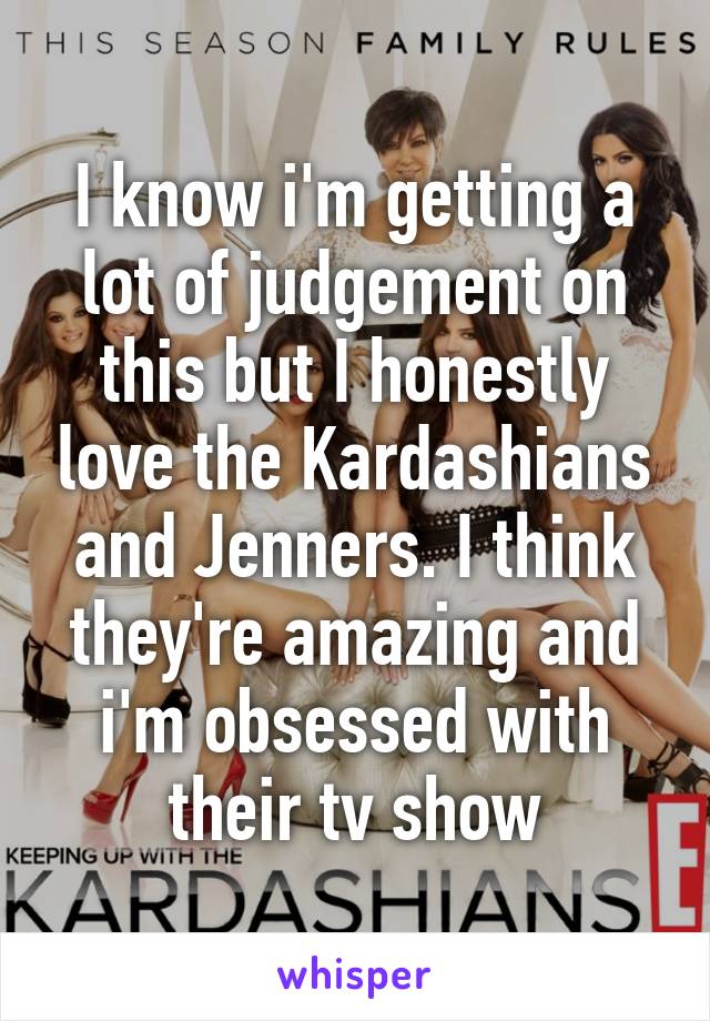 I know i'm getting a lot of judgement on this but I honestly love the Kardashians and Jenners. I think they're amazing and i'm obsessed with their tv show