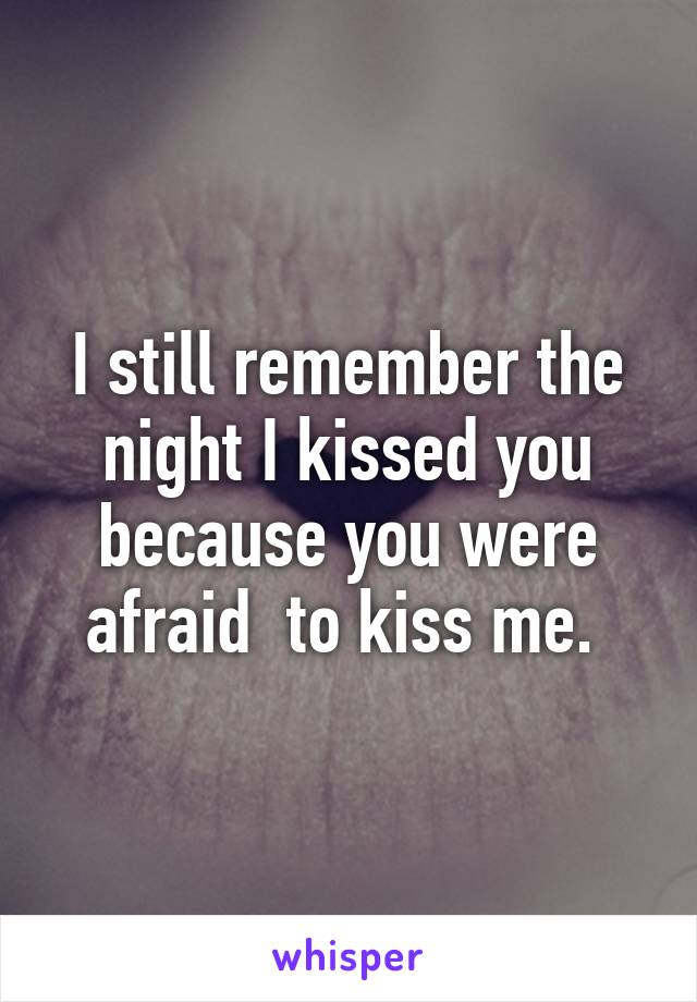 I still remember the night I kissed you because you were afraid  to kiss me. 