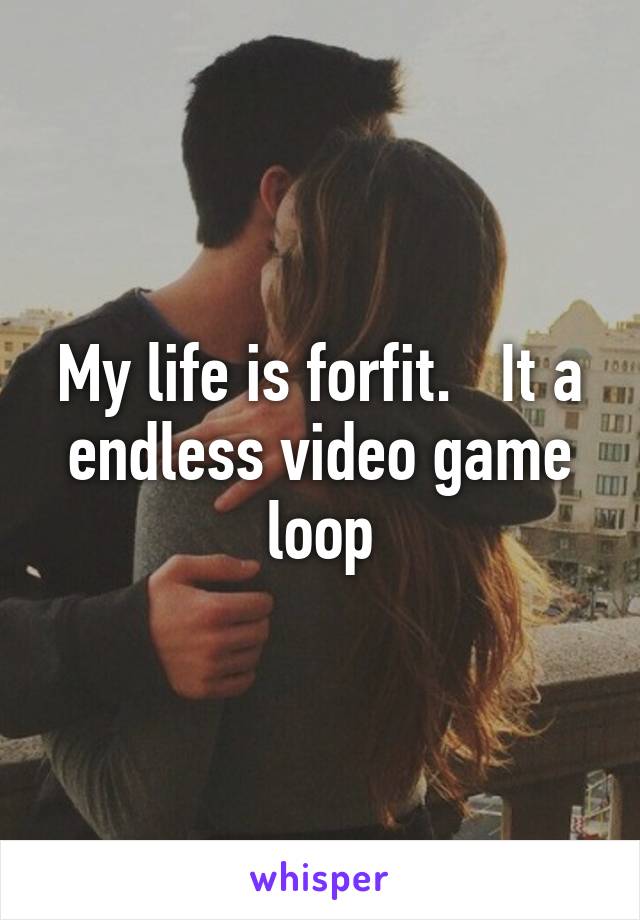 My life is forfit.   It a endless video game loop