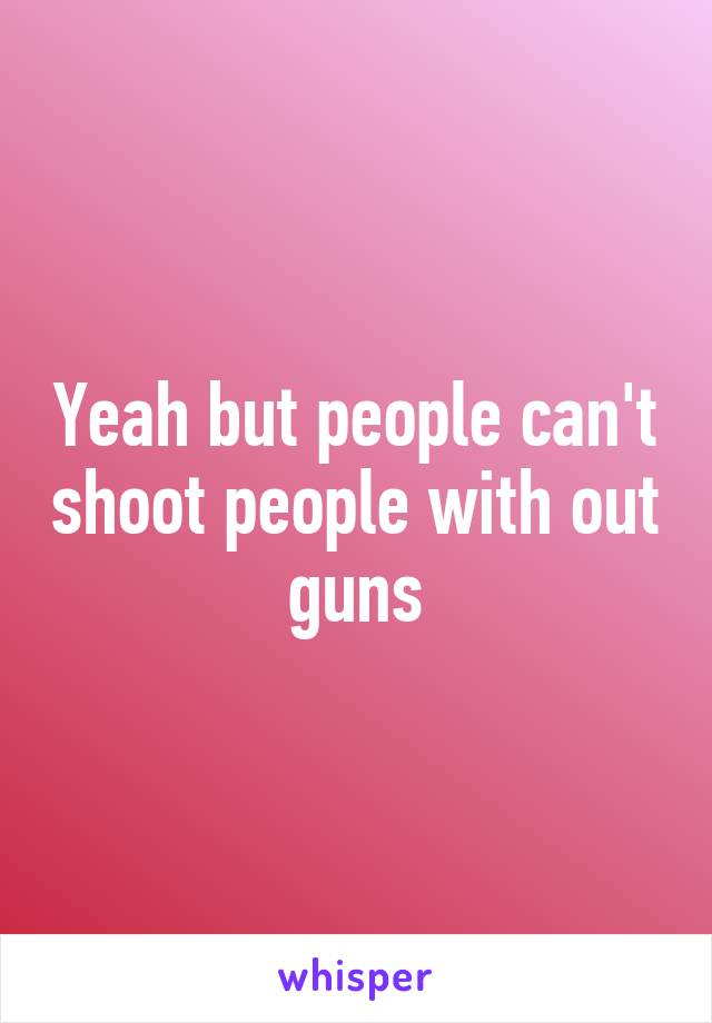 Yeah but people can't shoot people with out guns