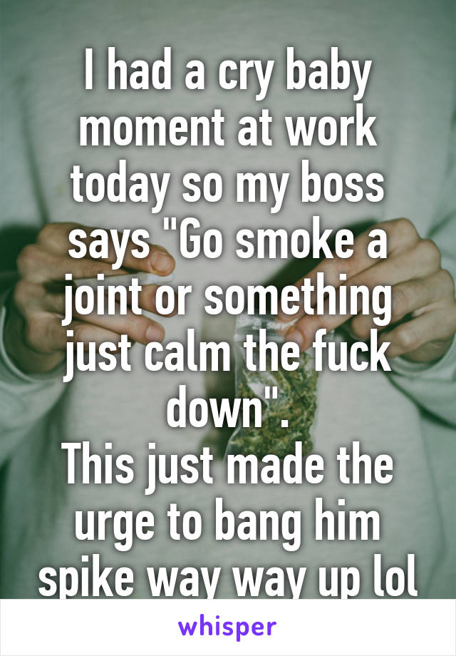 I had a cry baby moment at work today so my boss says "Go smoke a joint or something just calm the fuck down".
This just made the urge to bang him spike way way up lol