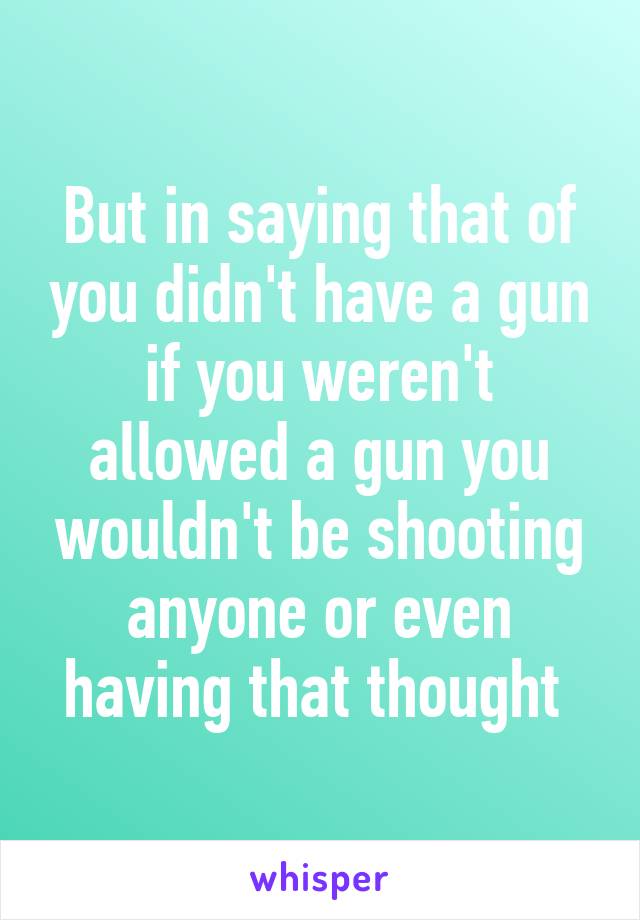 But in saying that of you didn't have a gun if you weren't allowed a gun you wouldn't be shooting anyone or even having that thought 