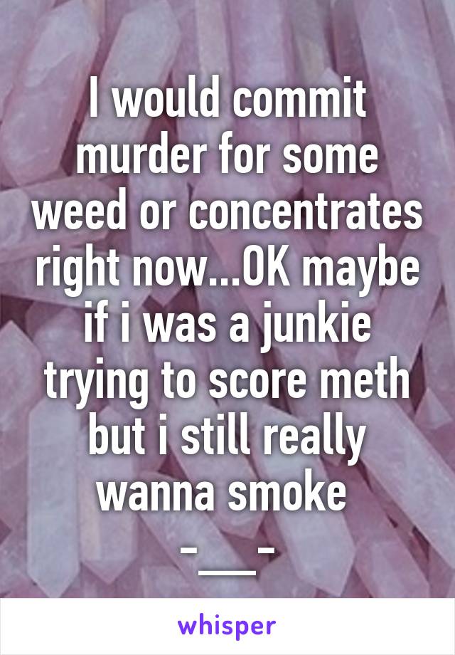 I would commit murder for some weed or concentrates right now...OK maybe if i was a junkie trying to score meth but i still really wanna smoke 
-__-