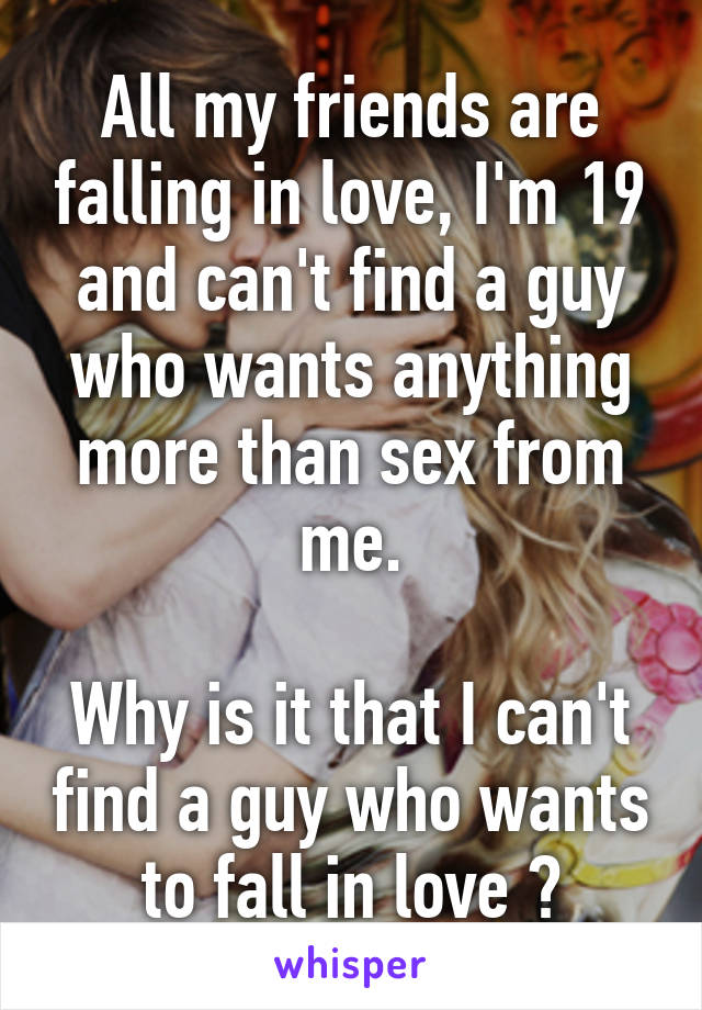 All my friends are falling in love, I'm 19 and can't find a guy who wants anything more than sex from me.

Why is it that I can't find a guy who wants to fall in love ?