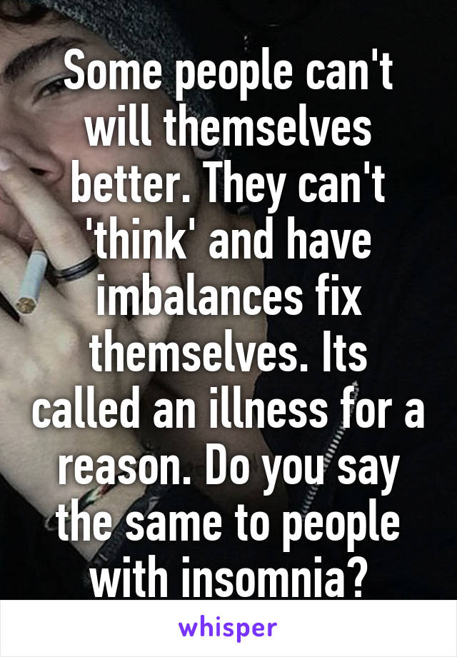 Some people can't will themselves better. They can't 'think' and have imbalances fix themselves. Its called an illness for a reason. Do you say the same to people with insomnia?