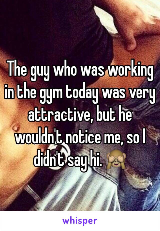 The guy who was working in the gym today was very attractive, but he wouldn't notice me, so I didn't say hi. 🙈