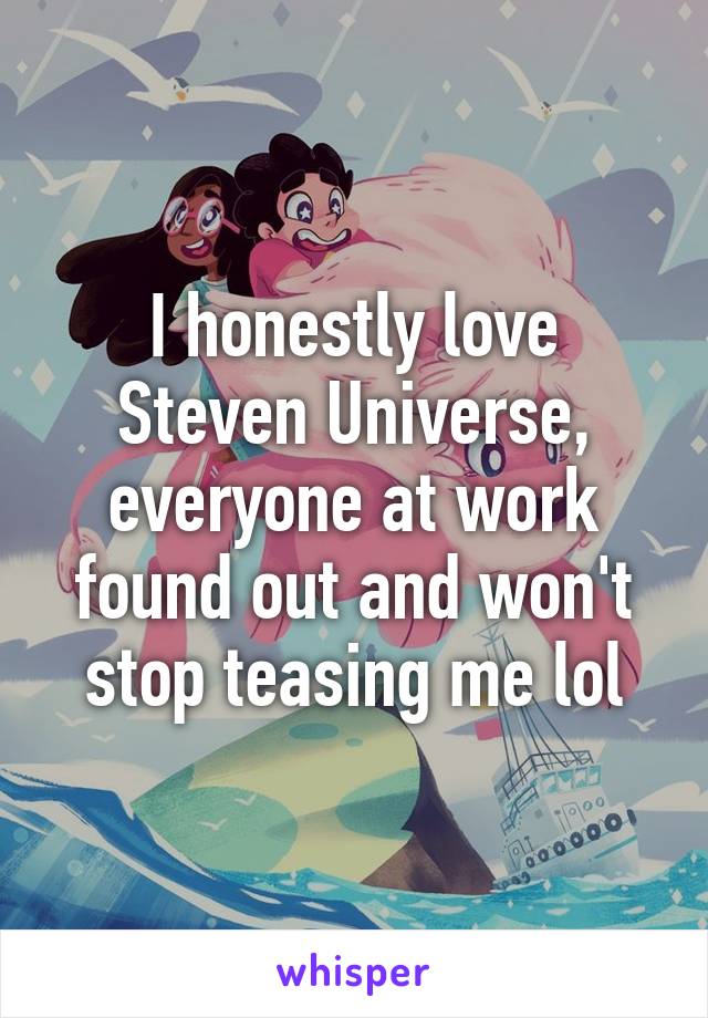 I honestly love Steven Universe, everyone at work found out and won't stop teasing me lol